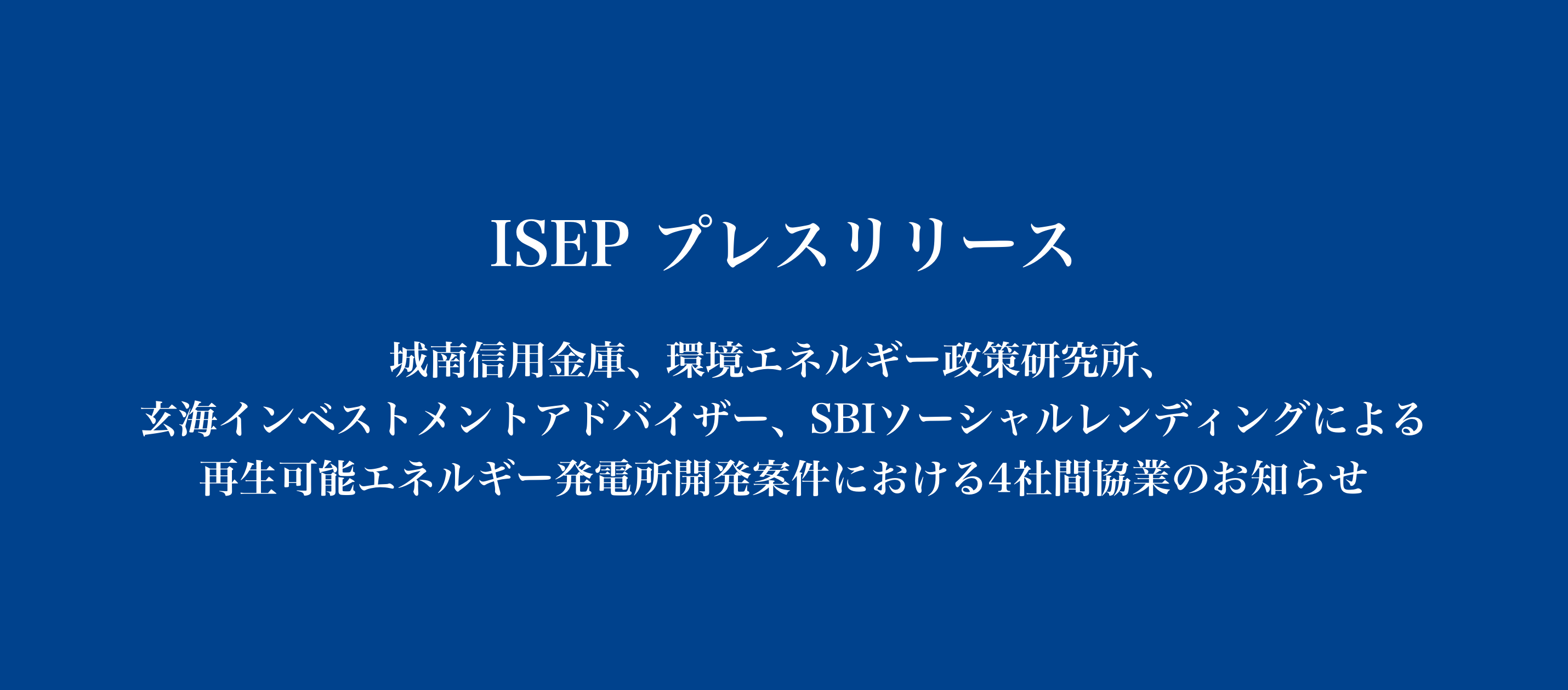 城南信用金庫、環境エネルギー政策研究所、玄海インベストメントアドバイザー、SBIソーシャルレンディングによる再生可能エネルギー発電所開発案件における4社間協業のお知らせ  | ISEP 環境エネルギー政策研究所
